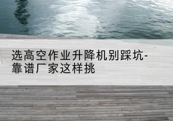 宾县剪叉式升降机厂家-选高空作业升降机别踩坑-靠谱厂家这样挑