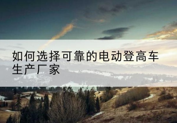 宾县电动登高车厂家-如何选择可靠的电动登高车生产厂家